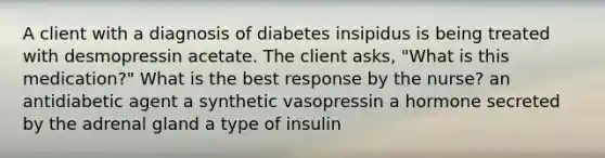 A client with a diagnosis of diabetes insipidus is being treated with desmopressin acetate. The client asks, "What is this medication?" What is the best response by the nurse? an antidiabetic agent a synthetic vasopressin a hormone secreted by the adrenal gland a type of insulin