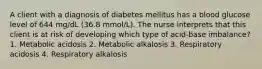 A client with a diagnosis of diabetes mellitus has a blood glucose level of 644 mg/dL (36.8 mmol/L). The nurse interprets that this client is at risk of developing which type of acid-base imbalance? 1. Metabolic acidosis 2. Metabolic alkalosis 3. Respiratory acidosis 4. Respiratory alkalosis