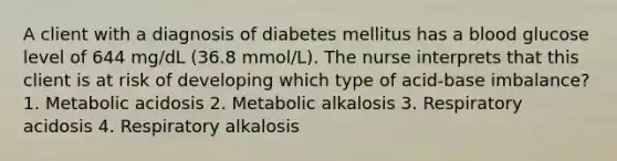 A client with a diagnosis of diabetes mellitus has a blood glucose level of 644 mg/dL (36.8 mmol/L). The nurse interprets that this client is at risk of developing which type of acid-base imbalance? 1. Metabolic acidosis 2. Metabolic alkalosis 3. Respiratory acidosis 4. Respiratory alkalosis