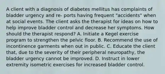 A client with a diagnosis of diabetes mellitus has complaints of bladder urgency and re- ports having frequent "accidents" when at social events. The client asks the therapist for ideas on how to help improve bladder control and decrease her symptoms. How should the therapist respond? A. Initiate a Kegel exercise program to strengthen the pelvic floor. B. Recommend the use of incontinence garments when out in public. C. Educate the client that, due to the severity of their peripheral neuropathy, the bladder urgency cannot be improved. D. Instruct in lower extremity isometric exercises for increased bladder control.