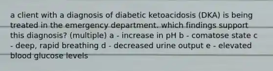 a client with a diagnosis of diabetic ketoacidosis (DKA) is being treated in the emergency department. which findings support this diagnosis? (multiple) a - increase in pH b - comatose state c - deep, rapid breathing d - decreased urine output e - elevated blood glucose levels