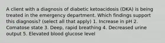 A client with a diagnosis of diabetic ketoacidosis (DKA) is being treated in the emergency department. Which findings support this diagnosis? (select all that apply) 1. Increase in pH 2. Comatose state 3. Deep, rapid breathing 4. Decreased urine output 5. Elevated blood glucose level