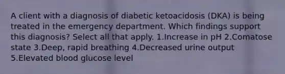 A client with a diagnosis of diabetic ketoacidosis (DKA) is being treated in the emergency department. Which findings support this diagnosis? Select all that apply. 1.Increase in pH 2.Comatose state 3.Deep, rapid breathing 4.Decreased urine output 5.Elevated blood glucose level