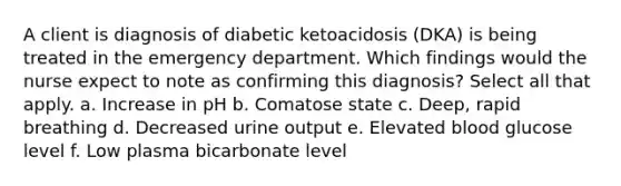 A client is diagnosis of diabetic ketoacidosis (DKA) is being treated in the emergency department. Which findings would the nurse expect to note as confirming this diagnosis? Select all that apply. a. Increase in pH b. Comatose state c. Deep, rapid breathing d. Decreased urine output e. Elevated blood glucose level f. Low plasma bicarbonate level