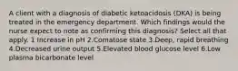 A client with a diagnosis of diabetic ketoacidosis (DKA) is being treated in the emergency department. Which findings would the nurse expect to note as confirming this diagnosis? Select all that apply. 1 Increase in pH 2.Comatose state 3.Deep, rapid breathing 4.Decreased urine output 5.Elevated blood glucose level 6.Low plasma bicarbonate level