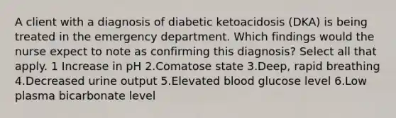 A client with a diagnosis of diabetic ketoacidosis (DKA) is being treated in the emergency department. Which findings would the nurse expect to note as confirming this diagnosis? Select all that apply. 1 Increase in pH 2.Comatose state 3.Deep, rapid breathing 4.Decreased urine output 5.Elevated blood glucose level 6.Low plasma bicarbonate level