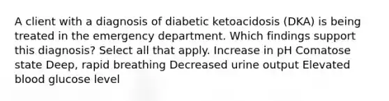 A client with a diagnosis of diabetic ketoacidosis (DKA) is being treated in the emergency department. Which findings support this diagnosis? Select all that apply. Increase in pH Comatose state Deep, rapid breathing Decreased urine output Elevated blood glucose level