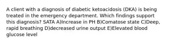 A client with a diagnosis of diabetic ketoacidosis (DKA) is being treated in the emergency department. Which findings support this diagnosis? SATA A)Increase in PH B)Comatose state C)Deep, rapid breathing D)decreased urine output E)Elevated blood glucose level