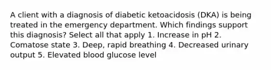 A client with a diagnosis of diabetic ketoacidosis (DKA) is being treated in the emergency department. Which findings support this diagnosis? Select all that apply 1. Increase in pH 2. Comatose state 3. Deep, rapid breathing 4. Decreased urinary output 5. Elevated blood glucose level