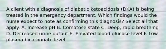 A client with a diagnosis of diabetic ketoacidosis (DKA) is being treated in the emergency department. Which findings would the nurse expect to note as confirming this diagnosis? Select all that apply. A. Increase pH B. Comatose state C. Deep, rapid breathing D. Decreased urine output E. Elevated blood glucose level F. Low plasma bicarbonate level