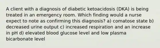 A client with a diagnosis of diabetic ketoacidosis (DKA) is being treated in an emergency room. Which finding would a nurse expect to note as confirming this diagnosis? a) comatose state b) decreased urine output c) increased respiration and an increase in pH d) elevated blood glucose level and low plasma bicarbonate level