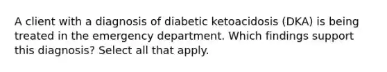 A client with a diagnosis of diabetic ketoacidosis (DKA) is being treated in the emergency department. Which findings support this diagnosis? Select all that apply.