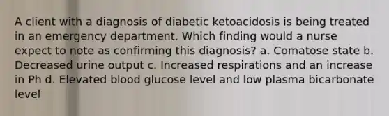 A client with a diagnosis of diabetic ketoacidosis is being treated in an emergency department. Which finding would a nurse expect to note as confirming this diagnosis? a. Comatose state b. Decreased urine output c. Increased respirations and an increase in Ph d. Elevated blood glucose level and low plasma bicarbonate level