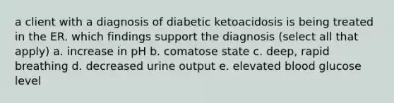 a client with a diagnosis of diabetic ketoacidosis is being treated in the ER. which findings support the diagnosis (select all that apply) a. increase in pH b. comatose state c. deep, rapid breathing d. decreased urine output e. elevated blood glucose level