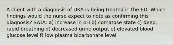 A client with a diagnosis of DKA is being treated in the ED. Which findings would the nurse expect to note as confirming this diagnosis? SATA: a) increase in pH b) comatose state c) deep, rapid breathing d) decreased urine output e) elevated blood glucose level f) low plasma bicarbonate level