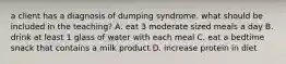 a client has a diagnosis of dumping syndrome. what should be included in the teaching? A. eat 3 moderate sized meals a day B. drink at least 1 glass of water with each meal C. eat a bedtime snack that contains a milk product D. increase protein in diet