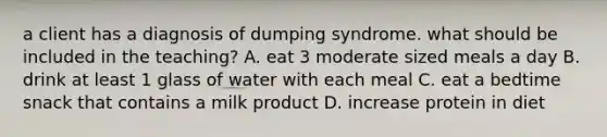 a client has a diagnosis of dumping syndrome. what should be included in the teaching? A. eat 3 moderate sized meals a day B. drink at least 1 glass of water with each meal C. eat a bedtime snack that contains a milk product D. increase protein in diet