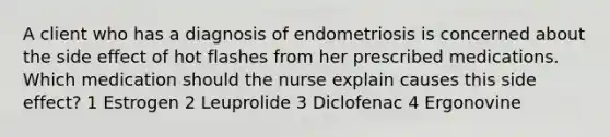 A client who has a diagnosis of endometriosis is concerned about the side effect of hot flashes from her prescribed medications. Which medication should the nurse explain causes this side effect? 1 Estrogen 2 Leuprolide 3 Diclofenac 4 Ergonovine