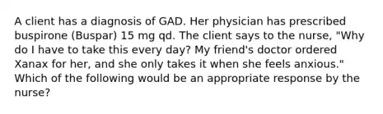 A client has a diagnosis of GAD. Her physician has prescribed buspirone (Buspar) 15 mg qd. The client says to the nurse, "Why do I have to take this every day? My friend's doctor ordered Xanax for her, and she only takes it when she feels anxious." Which of the following would be an appropriate response by the nurse?