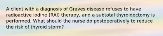 A client with a diagnosis of Graves disease refuses to have radioactive iodine (RAI) therapy, and a subtotal thyroidectomy is performed. What should the nurse do postoperatively to reduce the risk of thyroid storm?