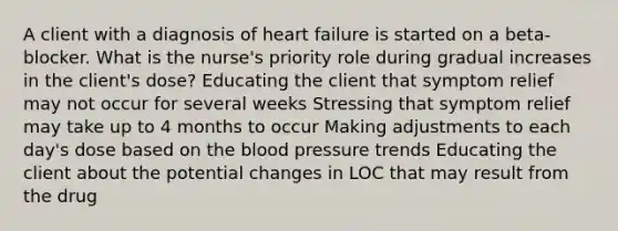 A client with a diagnosis of heart failure is started on a beta-blocker. What is the nurse's priority role during gradual increases in the client's dose? Educating the client that symptom relief may not occur for several weeks Stressing that symptom relief may take up to 4 months to occur Making adjustments to each day's dose based on the blood pressure trends Educating the client about the potential changes in LOC that may result from the drug