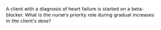 A client with a diagnosis of heart failure is started on a beta-blocker. What is the nurse's priority role during gradual increases in the client's dose?