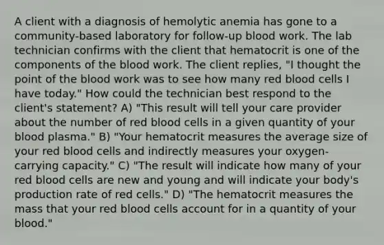 A client with a diagnosis of hemolytic anemia has gone to a community-based laboratory for follow-up blood work. The lab technician confirms with the client that hematocrit is one of the components of the blood work. The client replies, "I thought the point of the blood work was to see how many red blood cells I have today." How could the technician best respond to the client's statement? A) "This result will tell your care provider about the number of red blood cells in a given quantity of your blood plasma." B) "Your hematocrit measures the average size of your red blood cells and indirectly measures your oxygen-carrying capacity." C) "The result will indicate how many of your red blood cells are new and young and will indicate your body's production rate of red cells." D) "The hematocrit measures the mass that your red blood cells account for in a quantity of your blood."