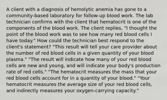 A client with a diagnosis of hemolytic anemia has gone to a community-based laboratory for follow-up blood work. The lab technician confirms with the client that hematocrit is one of the components of the blood work. The client replies, "I thought the point of the blood work was to see how many red blood cells I have today." How could the technician best respond to the client's statement? "This result will tell your care provider about the number of red blood cells in a given quantity of your blood plasma." "The result will indicate how many of your red blood cells are new and young, and will indicate your body's production rate of red cells." "The hematocrit measures the mass that your red blood cells account for in a quantity of your blood." "Your hematocrit measures the average size of your red blood cells, and indirectly measures your oxygen-carrying capacity."