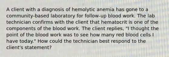 A client with a diagnosis of hemolytic anemia has gone to a community-based laboratory for follow-up blood work. The lab technician confirms with the client that hematocrit is one of the components of the blood work. The client replies, "I thought the point of the blood work was to see how many red blood cells I have today." How could the technician best respond to the client's statement?