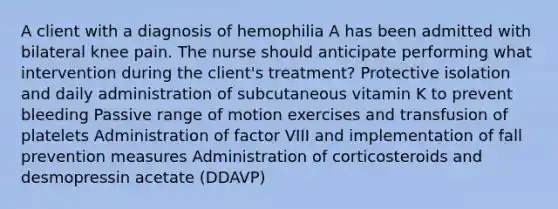 A client with a diagnosis of hemophilia A has been admitted with bilateral knee pain. The nurse should anticipate performing what intervention during the client's treatment? Protective isolation and daily administration of subcutaneous vitamin K to prevent bleeding Passive range of motion exercises and transfusion of platelets Administration of factor VIII and implementation of fall prevention measures Administration of corticosteroids and desmopressin acetate (DDAVP)