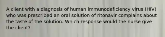 A client with a diagnosis of human immunodeficiency virus (HIV) who was prescribed an oral solution of ritonavir complains about the taste of the solution. Which response would the nurse give the client?