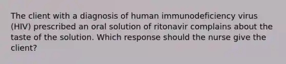 The client with a diagnosis of human immunodeficiency virus (HIV) prescribed an oral solution of ritonavir complains about the taste of the solution. Which response should the nurse give the client?