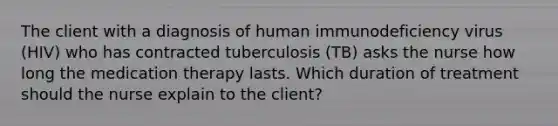 The client with a diagnosis of human immunodeficiency virus (HIV) who has contracted tuberculosis (TB) asks the nurse how long the medication therapy lasts. Which duration of treatment should the nurse explain to the client?