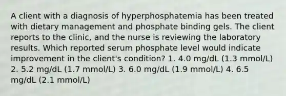 A client with a diagnosis of hyperphosphatemia has been treated with dietary management and phosphate binding gels. The client reports to the clinic, and the nurse is reviewing the laboratory results. Which reported serum phosphate level would indicate improvement in the client's condition? 1. 4.0 mg/dL (1.3 mmol/L) 2. 5.2 mg/dL (1.7 mmol/L) 3. 6.0 mg/dL (1.9 mmol/L) 4. 6.5 mg/dL (2.1 mmol/L)