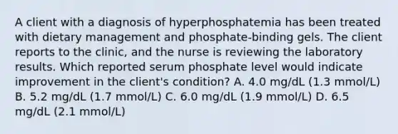 A client with a diagnosis of hyperphosphatemia has been treated with dietary management and phosphate-binding gels. The client reports to the clinic, and the nurse is reviewing the laboratory results. Which reported serum phosphate level would indicate improvement in the client's condition? A. 4.0 mg/dL (1.3 mmol/L) B. 5.2 mg/dL (1.7 mmol/L) C. 6.0 mg/dL (1.9 mmol/L) D. 6.5 mg/dL (2.1 mmol/L)