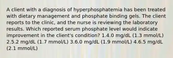 A client with a diagnosis of hyperphosphatemia has been treated with dietary management and phosphate binding gels. The client reports to the clinic, and the nurse is reviewing the laboratory results. Which reported serum phosphate level would indicate improvement in the client's condition? 1.4.0 mg/dL (1.3 mmol/L) 2.5.2 mg/dL (1.7 mmol/L) 3.6.0 mg/dL (1.9 mmol/L) 4.6.5 mg/dL (2.1 mmol/L)