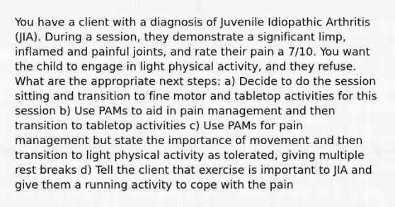 You have a client with a diagnosis of Juvenile Idiopathic Arthritis (JIA). During a session, they demonstrate a significant limp, inflamed and painful joints, and rate their pain a 7/10. You want the child to engage in light physical activity, and they refuse. What are the appropriate next steps: a) Decide to do the session sitting and transition to fine motor and tabletop activities for this session b) Use PAMs to aid in pain management and then transition to tabletop activities c) Use PAMs for pain management but state the importance of movement and then transition to light physical activity as tolerated, giving multiple rest breaks d) Tell the client that exercise is important to JIA and give them a running activity to cope with the pain