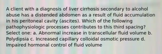 A client with a diagnosis of liver cirrhosis secondary to alcohol abuse has a distended abdomen as a result of fluid accumulation in his peritoneal cavity (ascites). Which of the following pathophysiologic processes contributes to this third spacing? Select one: a. Abnormal increase in transcellular fluid volume b. Polydipsia c. Increased capillary colloidal osmotic pressure d. Impaired hormonal control of fluid volume