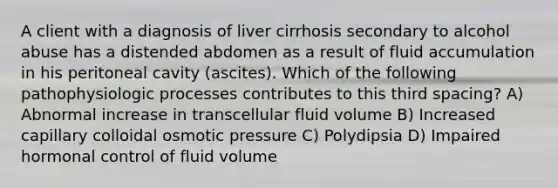 A client with a diagnosis of liver cirrhosis secondary to alcohol abuse has a distended abdomen as a result of fluid accumulation in his peritoneal cavity (ascites). Which of the following pathophysiologic processes contributes to this third spacing? A) Abnormal increase in transcellular fluid volume B) Increased capillary colloidal osmotic pressure C) Polydipsia D) Impaired hormonal control of fluid volume