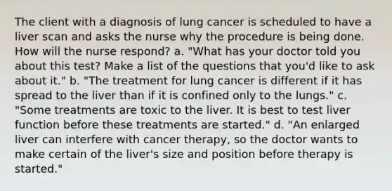 The client with a diagnosis of lung cancer is scheduled to have a liver scan and asks the nurse why the procedure is being done. How will the nurse respond? a. "What has your doctor told you about this test? Make a list of the questions that you'd like to ask about it." b. "The treatment for lung cancer is different if it has spread to the liver than if it is confined only to the lungs." c. "Some treatments are toxic to the liver. It is best to test liver function before these treatments are started." d. "An enlarged liver can interfere with cancer therapy, so the doctor wants to make certain of the liver's size and position before therapy is started."