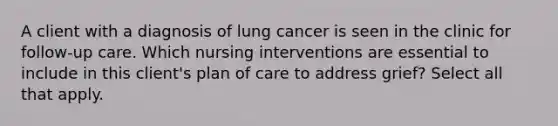 A client with a diagnosis of lung cancer is seen in the clinic for follow-up care. Which nursing interventions are essential to include in this client's plan of care to address grief? Select all that apply.