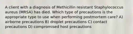 A client with a diagnosis of Methicillin resistant Staphylococcus aureus (MRSA) has died. Which type of precautions is the appropriate type to use when performing postmortem care? A) airborne precautions B) droplet precautions C) contact precautions D) compromised host precautions