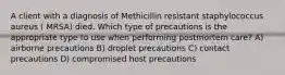 A client with a diagnosis of Methicillin resistant staphylococcus aureus ( MRSA) died. Which type of precautions is the appropriate type to use when performing postmortem care? A) airborne precautions B) droplet precautions C) contact precautions D) compromised host precautions