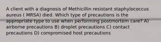 A client with a diagnosis of Methicillin resistant staphylococcus aureus ( MRSA) died. Which type of precautions is the appropriate type to use when performing postmortem care? A) airborne precautions B) droplet precautions C) contact precautions D) compromised host precautions