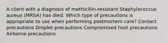 A client with a diagnosis of methicillin-resistant Staphylococcus aureus (MRSA) has died. Which type of precautions is appropriate to use when performing postmortem care? Contact precautions Droplet precautions Compromised host precautions Airborne precautions