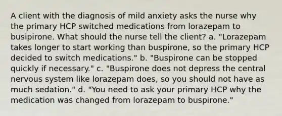 A client with the diagnosis of mild anxiety asks the nurse why the primary HCP switched medications from lorazepam to busipirone. What should the nurse tell the client? a. "Lorazepam takes longer to start working than buspirone, so the primary HCP decided to switch medications." b. "Buspirone can be stopped quickly if necessary." c. "Buspirone does not depress the central nervous system like lorazepam does, so you should not have as much sedation." d. "You need to ask your primary HCP why the medication was changed from lorazepam to buspirone."