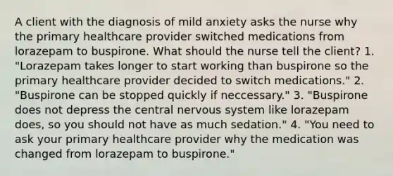 A client with the diagnosis of mild anxiety asks the nurse why the primary healthcare provider switched medications from lorazepam to buspirone. What should the nurse tell the client? 1. "Lorazepam takes longer to start working than buspirone so the primary healthcare provider decided to switch medications." 2. "Buspirone can be stopped quickly if neccessary." 3. "Buspirone does not depress the central nervous system like lorazepam does, so you should not have as much sedation." 4. "You need to ask your primary healthcare provider why the medication was changed from lorazepam to buspirone."