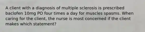 A client with a diagnosis of multiple sclerosis is prescribed baclofen 10mg PO four times a day for muscles spasms. When caring for the client, the nurse is most concerned if the client makes which statement?