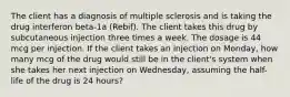 The client has a diagnosis of multiple sclerosis and is taking the drug interferon beta-1a (Rebif). The client takes this drug by subcutaneous injection three times a week. The dosage is 44 mcg per injection. If the client takes an injection on Monday, how many mcg of the drug would still be in the client's system when she takes her next injection on Wednesday, assuming the half-life of the drug is 24 hours?