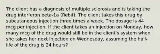 The client has a diagnosis of multiple sclerosis and is taking the drug interferon beta-1a (Rebif). The client takes this drug by subcutaneous injection three times a week. The dosage is 44 mcg per injection. If the client takes an injection on Monday, how many mcg of the drug would still be in the client's system when she takes her next injection on Wednesday, assuming the half-life of the drug is 24 hours?